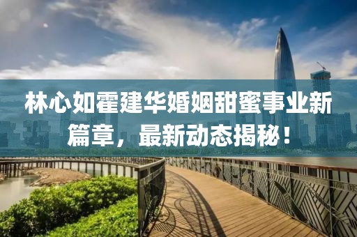 林心如霍建华婚姻甜蜜事业新篇章，最新动态揭秘！