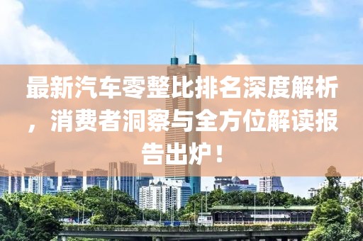 最新汽车零整比排名深度解析，消费者洞察与全方位解读报告出炉！