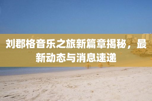 刘郡格音乐之旅新篇章揭秘，最新动态与消息速递