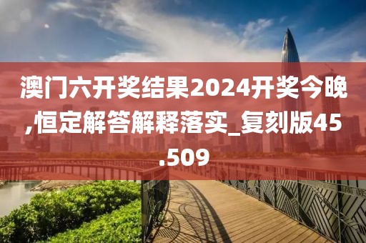 澳门六开奖结果2024开奖今晚,恒定解答解释落实_复刻版45.509