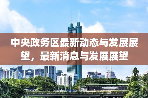中央政务区最新动态与发展展望，最新消息与发展展望