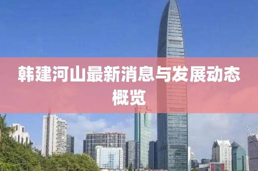 韩建河山最新消息与发展动态概览