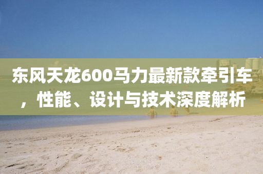 东风天龙600马力最新款牵引车，性能、设计与技术深度解析