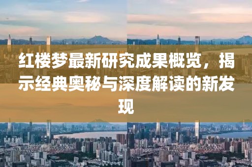 红楼梦最新研究成果概览，揭示经典奥秘与深度解读的新发现