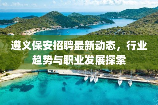 遵义保安招聘最新动态，行业趋势与职业发展探索