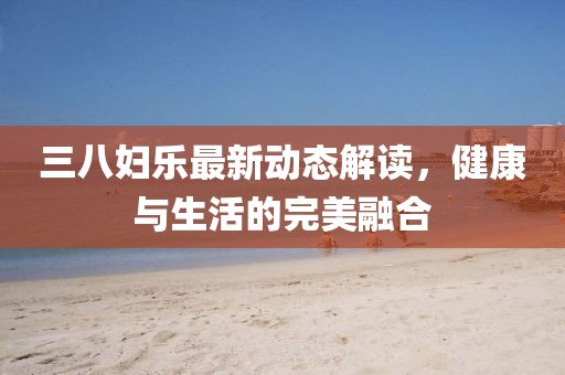 三八妇乐最新动态解读，健康与生活的完美融合