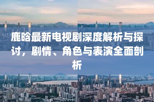 鹿晗最新电视剧深度解析与探讨，剧情、角色与表演全面剖析