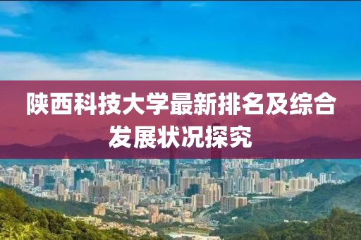 陕西科技大学最新排名及综合发展状况探究