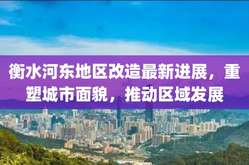 衡水河东地区改造最新进展，重塑城市面貌，推动区域发展