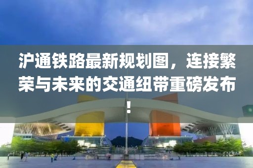 沪通铁路最新规划图，连接繁荣与未来的交通纽带重磅发布！