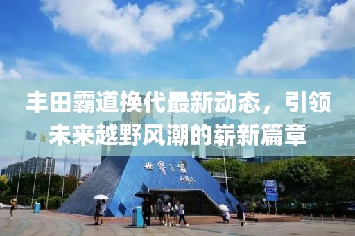 丰田霸道换代最新动态，引领未来越野风潮的崭新篇章