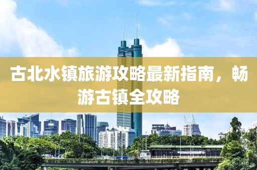 古北水镇旅游攻略最新指南，畅游古镇全攻略