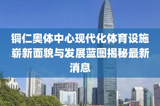 铜仁奥体中心现代化体育设施崭新面貌与发展蓝图揭秘最新消息