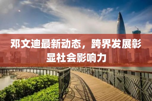 邓文迪最新动态，跨界发展彰显社会影响力