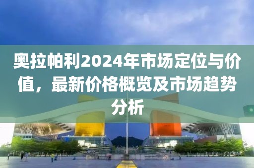 奥拉帕利2024年市场定位与价值，最新价格概览及市场趋势分析