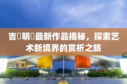 吉沢明歩最新作品揭秘，探索艺术新境界的赏析之旅