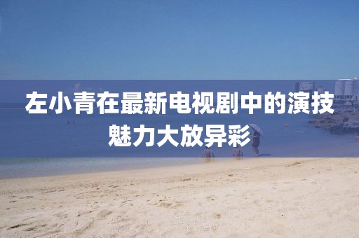 左小青在最新电视剧中的演技魅力大放异彩
