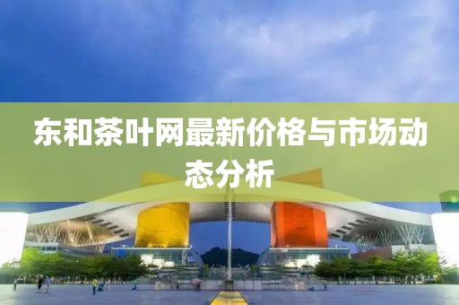 东和茶叶网最新价格与市场动态分析