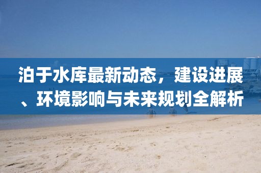 泊于水库最新动态，建设进展、环境影响与未来规划全解析