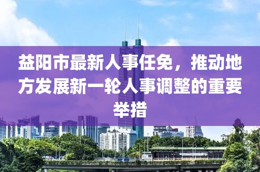 益阳市最新人事任免，推动地方发展新一轮人事调整的重要举措