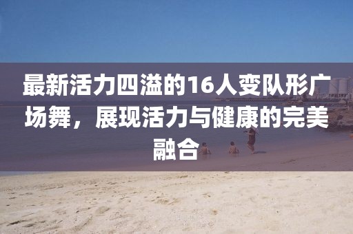 最新活力四溢的16人变队形广场舞，展现活力与健康的完美融合