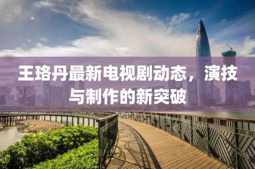 王珞丹最新电视剧动态，演技与制作的新突破