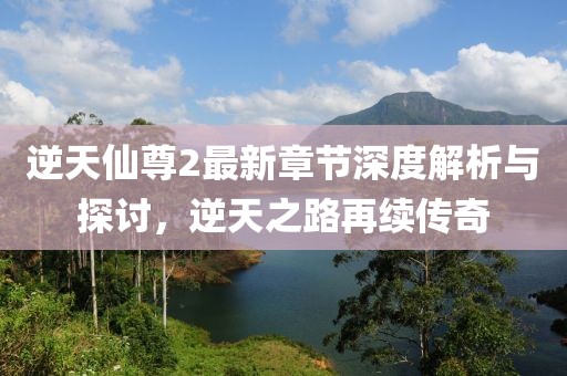 逆天仙尊2最新章节深度解析与探讨，逆天之路再续传奇