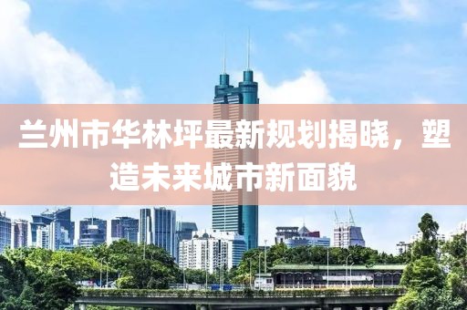 兰州市华林坪最新规划揭晓，塑造未来城市新面貌