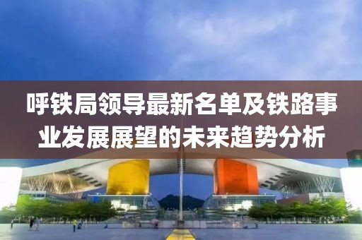 呼铁局领导最新名单及铁路事业发展展望的未来趋势分析