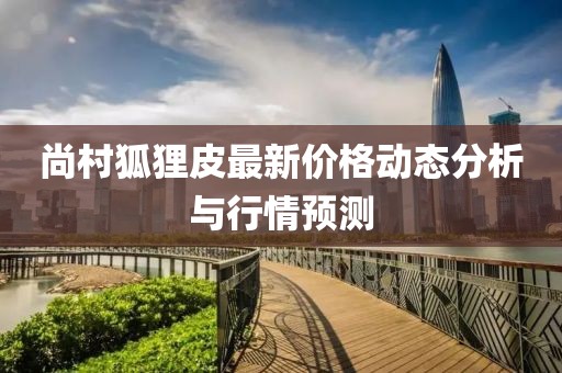 尚村狐狸皮最新价格动态分析与行情预测