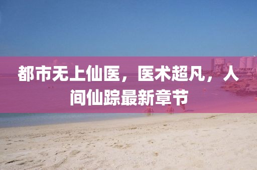 都市无上仙医，医术超凡，人间仙踪最新章节