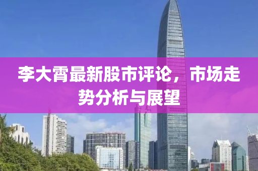 李大霄最新股市评论，市场走势分析与展望
