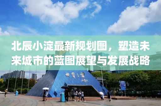 北辰小淀最新规划图，塑造未来城市的蓝图展望与发展战略