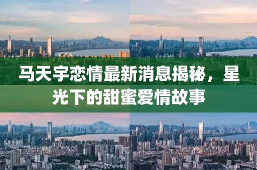 马天宇恋情最新消息揭秘，星光下的甜蜜爱情故事