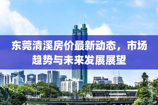 东莞清溪房价最新动态，市场趋势与未来发展展望