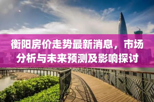 衡阳房价走势最新消息，市场分析与未来预测及影响探讨