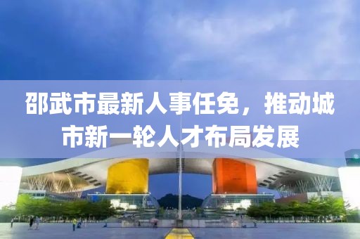 邵武市最新人事任免，推动城市新一轮人才布局发展