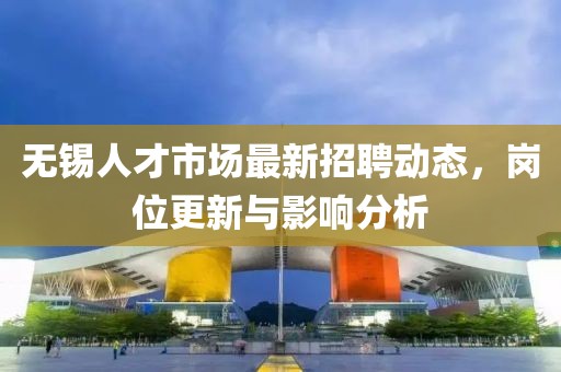 无锡人才市场最新招聘动态，岗位更新与影响分析