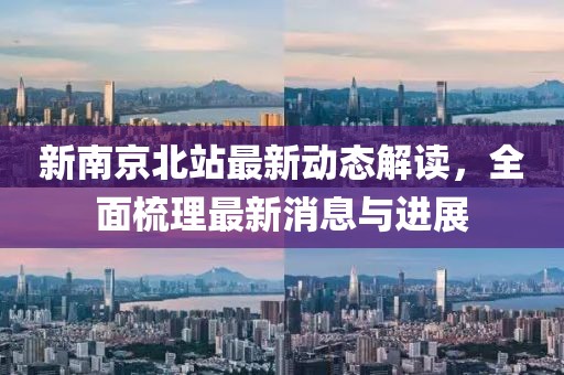 新南京北站最新动态解读，全面梳理最新消息与进展
