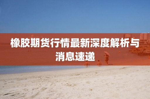 橡胶期货行情最新深度解析与消息速递