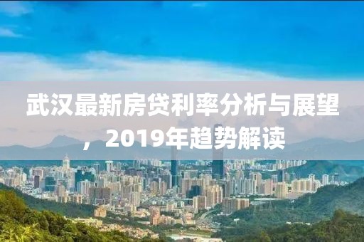 武汉最新房贷利率分析与展望，2019年趋势解读