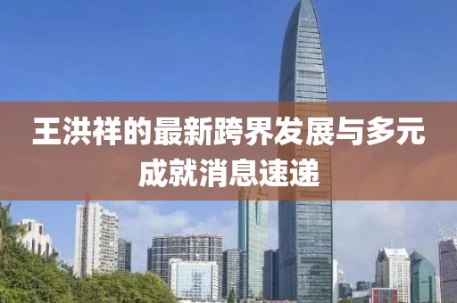 王洪祥的最新跨界发展与多元成就消息速递