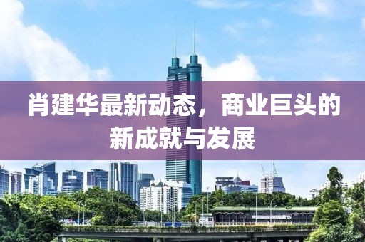 肖建华最新动态，商业巨头的新成就与发展