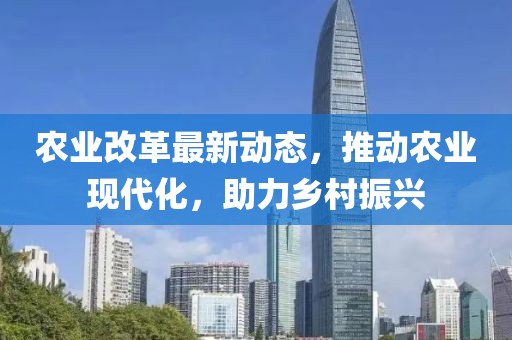 农业改革最新动态，推动农业现代化，助力乡村振兴