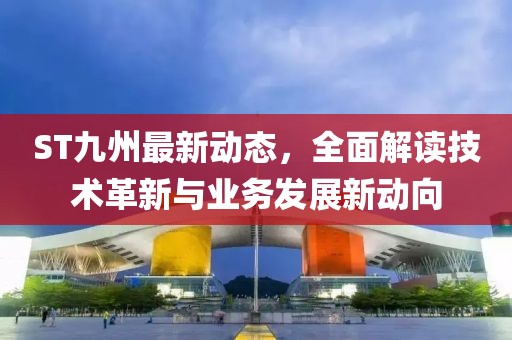 ST九州最新动态，全面解读技术革新与业务发展新动向
