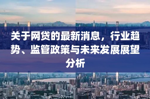 关于网贷的最新消息，行业趋势、监管政策与未来发展展望分析