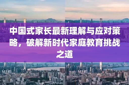 中国式家长最新理解与应对策略，破解新时代家庭教育挑战之道