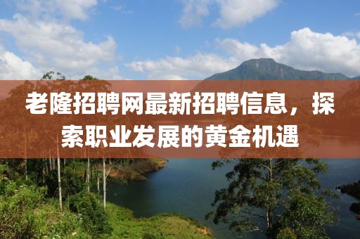 老隆招聘网最新招聘信息，探索职业发展的黄金机遇