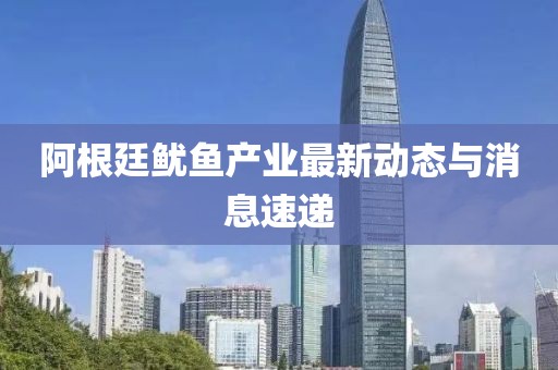 阿根廷鱿鱼产业最新动态与消息速递