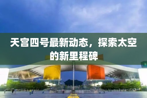 天宫四号最新动态，探索太空的新里程碑